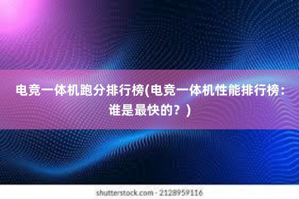 电竞一体机跑分排行榜(电竞一体机性能排行榜：谁是最快的？)