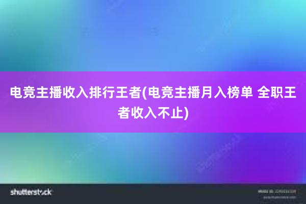 电竞主播收入排行王者(电竞主播月入榜单 全职王者收入不止)