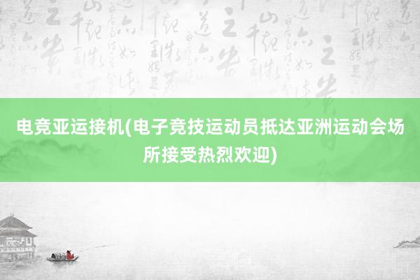 电竞亚运接机(电子竞技运动员抵达亚洲运动会场所接受热烈欢迎)