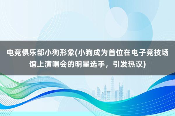 电竞俱乐部小狗形象(小狗成为首位在电子竞技场馆上演唱会的明星选手，引发热议)