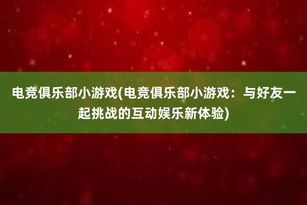 电竞俱乐部小游戏(电竞俱乐部小游戏：与好友一起挑战的互动娱乐新体验)