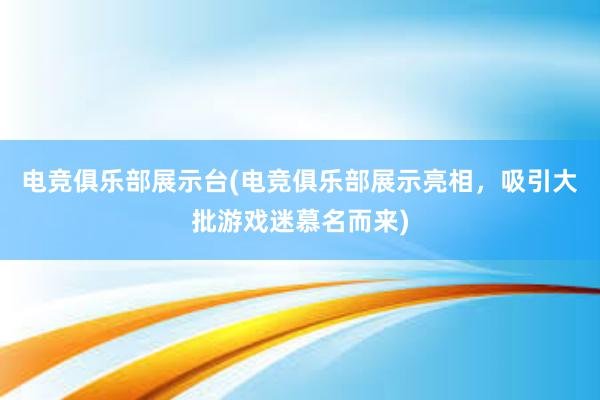 电竞俱乐部展示台(电竞俱乐部展示亮相，吸引大批游戏迷慕名而来)