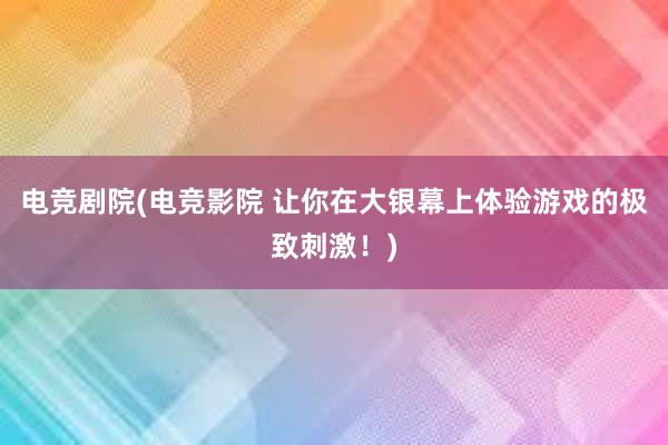 电竞剧院(电竞影院 让你在大银幕上体验游戏的极致刺激！)