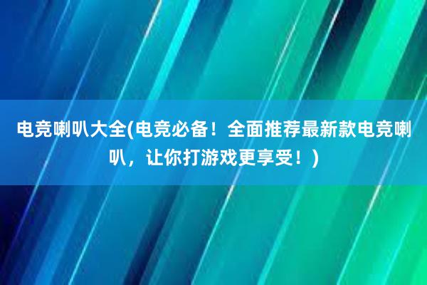 电竞喇叭大全(电竞必备！全面推荐最新款电竞喇叭，让你打游戏更享受！)