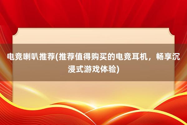 电竞喇叭推荐(推荐值得购买的电竞耳机，畅享沉浸式游戏体验)