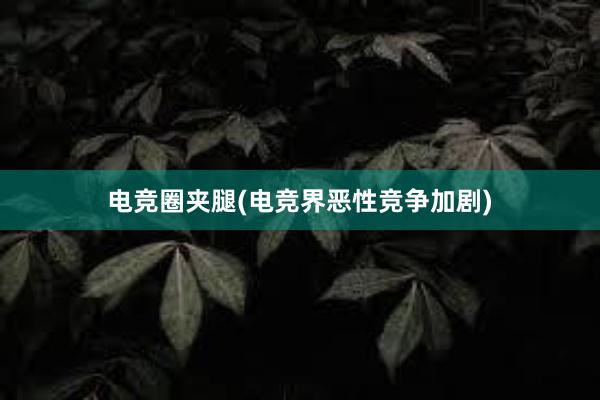 电竞圈夹腿(电竞界恶性竞争加剧)