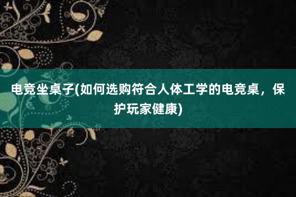 电竞坐桌子(如何选购符合人体工学的电竞桌，保护玩家健康)