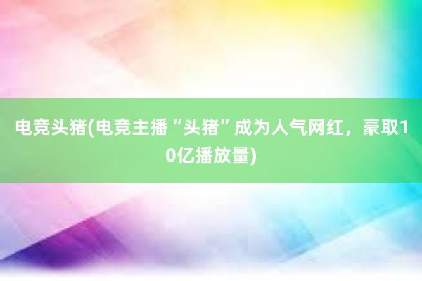 电竞头猪(电竞主播“头猪”成为人气网红，豪取10亿播放量)