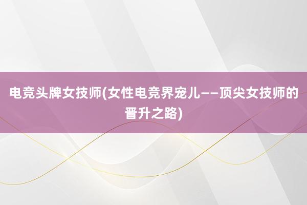 电竞头牌女技师(女性电竞界宠儿——顶尖女技师的晋升之路)