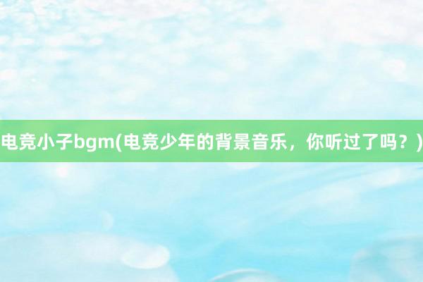 电竞小子bgm(电竞少年的背景音乐，你听过了吗？)