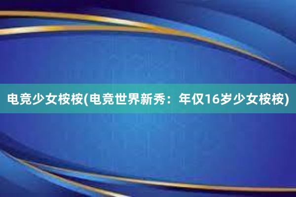 电竞少女桉桉(电竞世界新秀：年仅16岁少女桉桉)