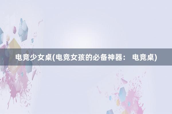 电竞少女桌(电竞女孩的必备神器： 电竞桌)