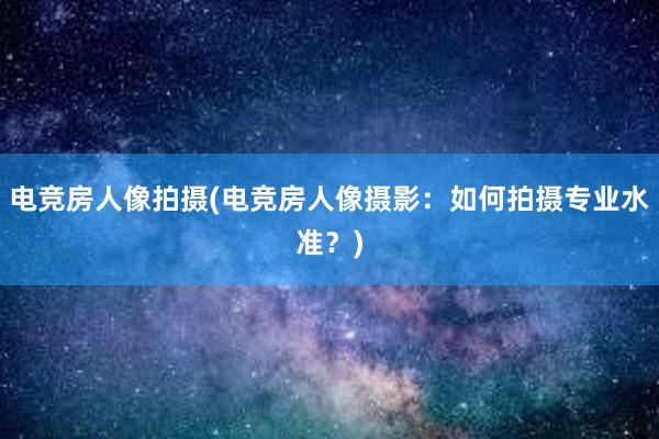 电竞房人像拍摄(电竞房人像摄影：如何拍摄专业水准？)