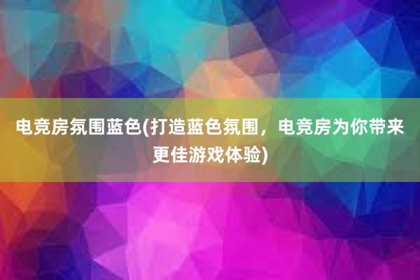 电竞房氛围蓝色(打造蓝色氛围，电竞房为你带来更佳游戏体验)