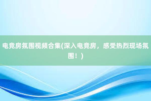 电竞房氛围视频合集(深入电竞房，感受热烈现场氛围！)