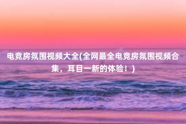 电竞房氛围视频大全(全网最全电竞房氛围视频合集，耳目一新的体验！)