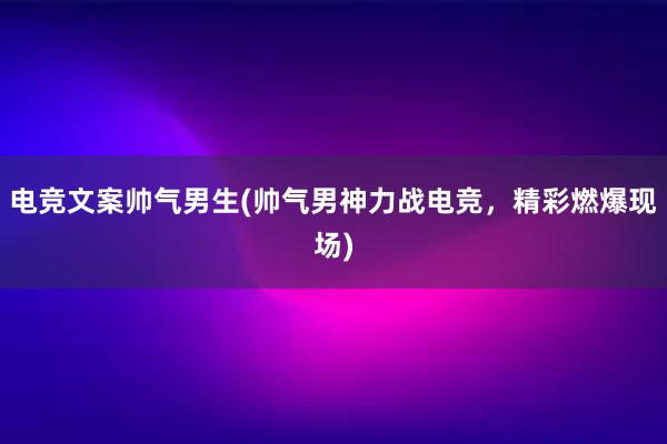 电竞文案帅气男生(帅气男神力战电竞，精彩燃爆现场)