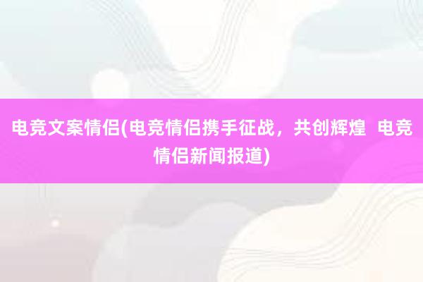 电竞文案情侣(电竞情侣携手征战，共创辉煌  电竞情侣新闻报道)