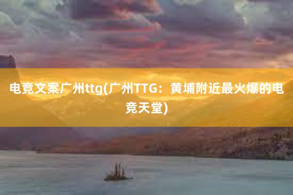 电竞文案广州ttg(广州TTG：黄埔附近最火爆的电竞天堂)