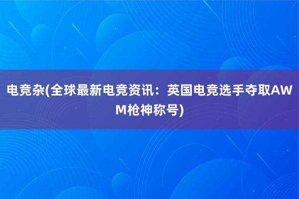 电竞杂(全球最新电竞资讯：英国电竞选手夺取AWM枪神称号)