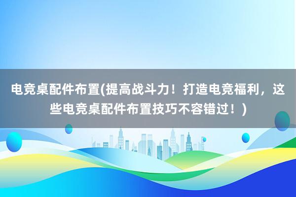 电竞桌配件布置(提高战斗力！打造电竞福利，这些电竞桌配件布置技巧不容错过！)