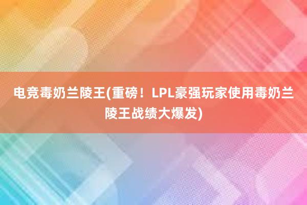 电竞毒奶兰陵王(重磅！LPL豪强玩家使用毒奶兰陵王战绩大爆发)