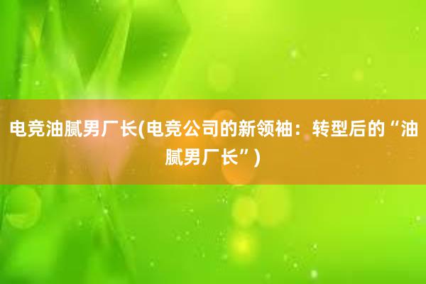 电竞油腻男厂长(电竞公司的新领袖：转型后的“油腻男厂长”)