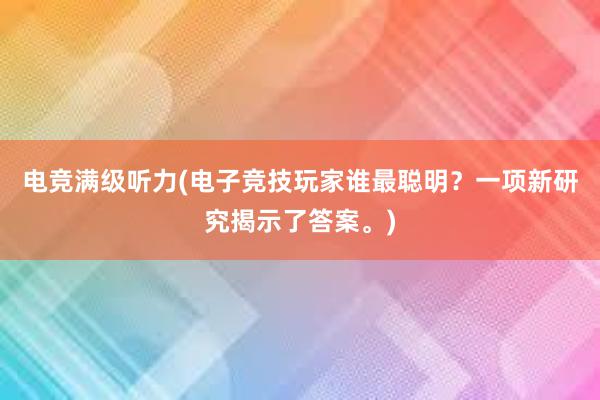 电竞满级听力(电子竞技玩家谁最聪明？一项新研究揭示了答案。)