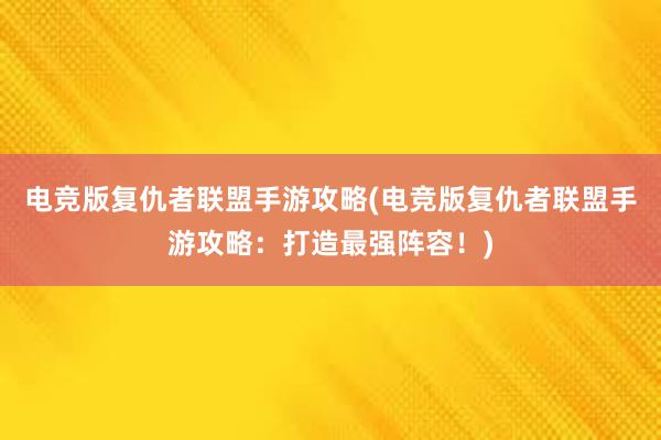 电竞版复仇者联盟手游攻略(电竞版复仇者联盟手游攻略：打造最强阵容！)