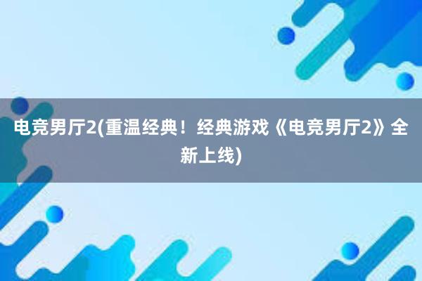 电竞男厅2(重温经典！经典游戏《电竞男厅2》全新上线)