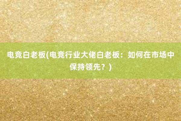 电竞白老板(电竞行业大佬白老板：如何在市场中保持领先？)