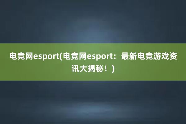 电竞网esport(电竞网esport：最新电竞游戏资讯大揭秘！)