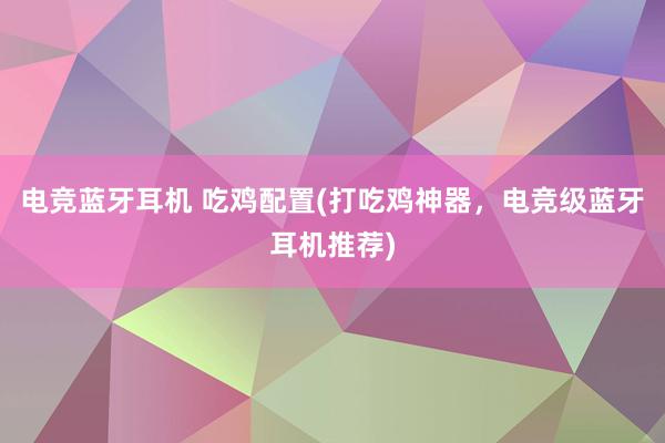 电竞蓝牙耳机 吃鸡配置(打吃鸡神器，电竞级蓝牙耳机推荐)