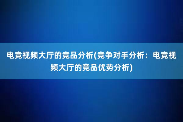 电竞视频大厅的竞品分析(竞争对手分析：电竞视频大厅的竞品优势分析)