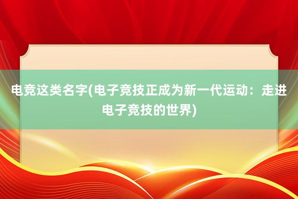 电竞这类名字(电子竞技正成为新一代运动：走进电子竞技的世界)