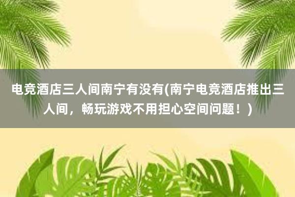 电竞酒店三人间南宁有没有(南宁电竞酒店推出三人间，畅玩游戏不用担心空间问题！)