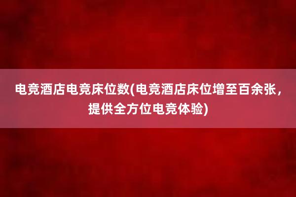 电竞酒店电竞床位数(电竞酒店床位增至百余张，提供全方位电竞体验)