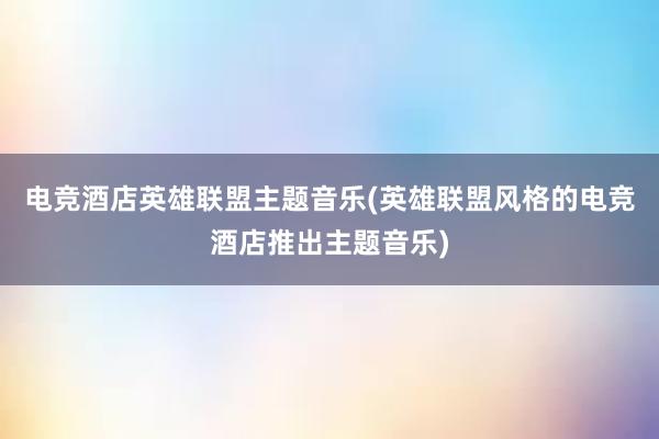 电竞酒店英雄联盟主题音乐(英雄联盟风格的电竞酒店推出主题音乐)