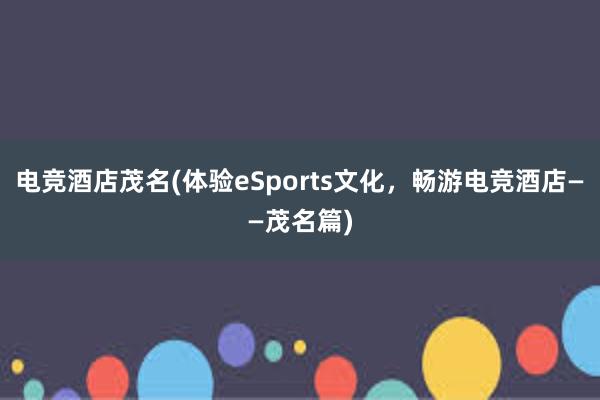 电竞酒店茂名(体验eSports文化，畅游电竞酒店——茂名篇)