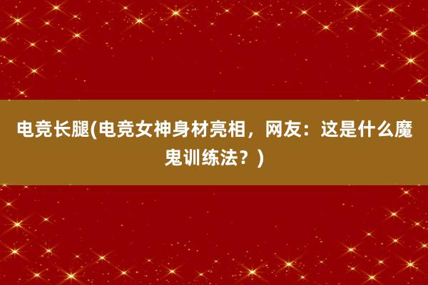 电竞长腿(电竞女神身材亮相，网友：这是什么魔鬼训练法？)