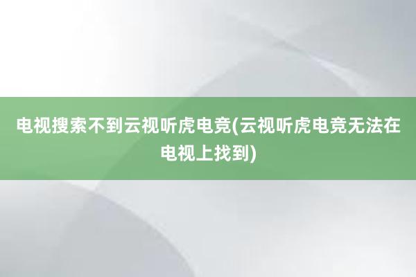 电视搜索不到云视听虎电竞(云视听虎电竞无法在电视上找到)