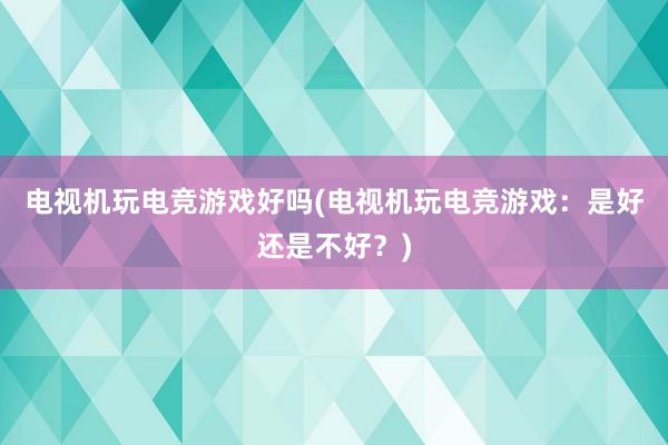 电视机玩电竞游戏好吗(电视机玩电竞游戏：是好还是不好？)