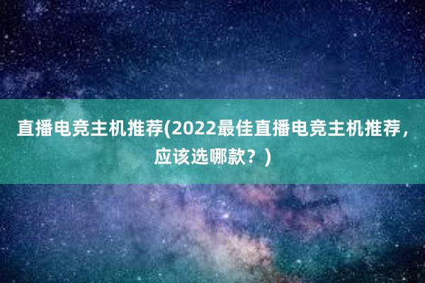 直播电竞主机推荐(2022最佳直播电竞主机推荐，应该选哪款？)