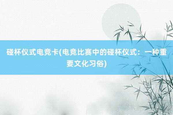 碰杯仪式电竞卡(电竞比赛中的碰杯仪式：一种重要文化习俗)