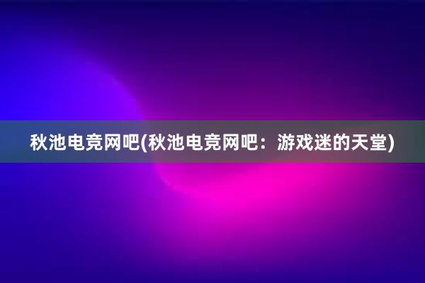 秋池电竞网吧(秋池电竞网吧：游戏迷的天堂)