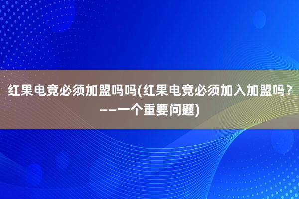 红果电竞必须加盟吗吗(红果电竞必须加入加盟吗？——一个重要问题)