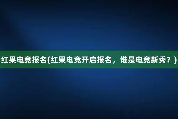 红果电竞报名(红果电竞开启报名，谁是电竞新秀？)