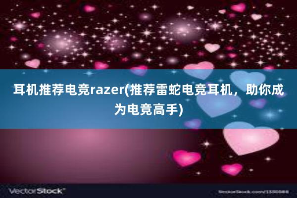 耳机推荐电竞razer(推荐雷蛇电竞耳机，助你成为电竞高手)