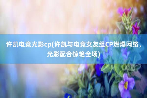 许凯电竞光影cp(许凯与电竞女友组CP燃爆网络，光影配合惊艳全场)