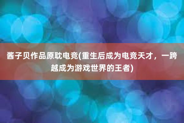 酱子贝作品原耽电竞(重生后成为电竞天才，一跨越成为游戏世界的王者)